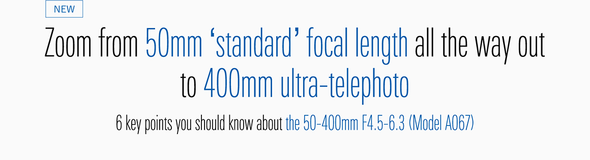 NEW Zoom from 50mm ‘standard’ focal length all the way out to 400mm ultra-telephoto 6 key points you should know about the 50-400mm F4.5-6.3 (Model A067)